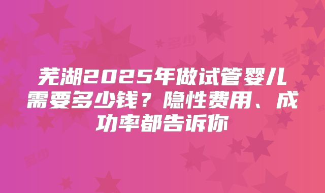 芜湖2025年做试管婴儿需要多少钱？隐性费用、成功率都告诉你