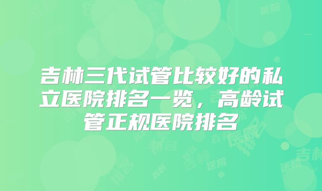 吉林三代试管比较好的私立医院排名一览，高龄试管正规医院排名