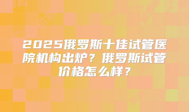 2025俄罗斯十佳试管医院机构出炉？俄罗斯试管价格怎么样？