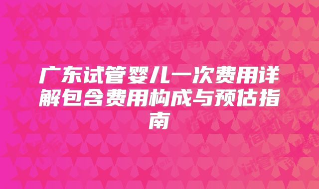 广东试管婴儿一次费用详解包含费用构成与预估指南