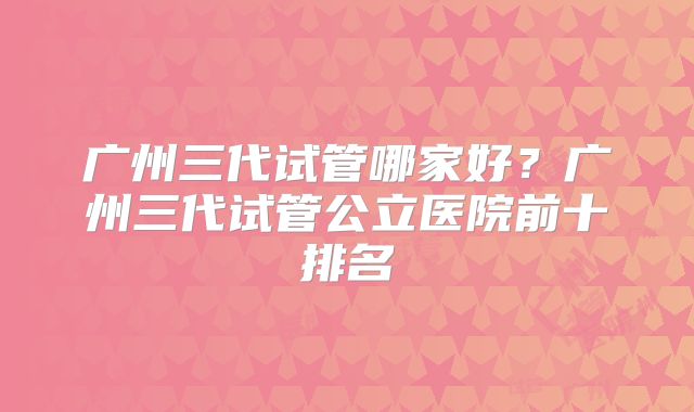 广州三代试管哪家好？广州三代试管公立医院前十排名