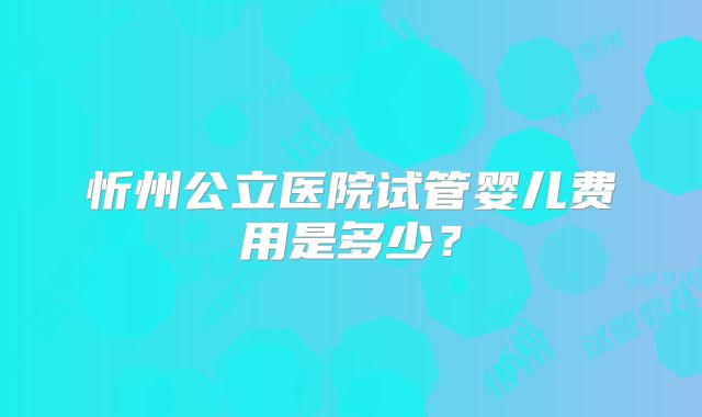 忻州公立医院试管婴儿费用是多少？