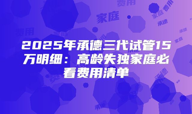 2025年承德三代试管15万明细：高龄失独家庭必看费用清单