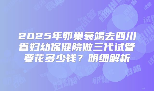 2025年卵巢衰竭去四川省妇幼保健院做三代试管要花多少钱？明细解析