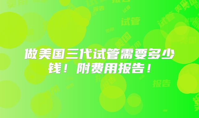 做美国三代试管需要多少钱!附费用报告!