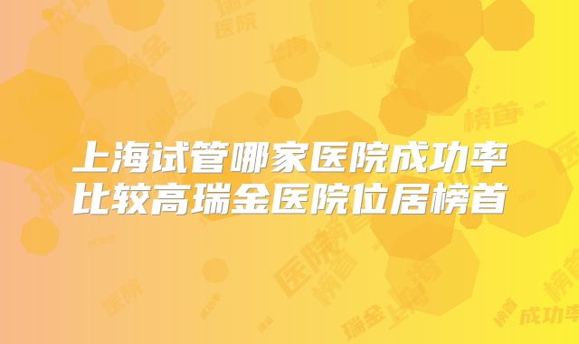 上海试管哪家医院成功率比较高瑞金医院位居榜首