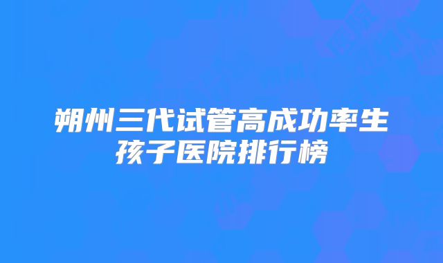 朔州三代试管高成功率生孩子医院排行榜