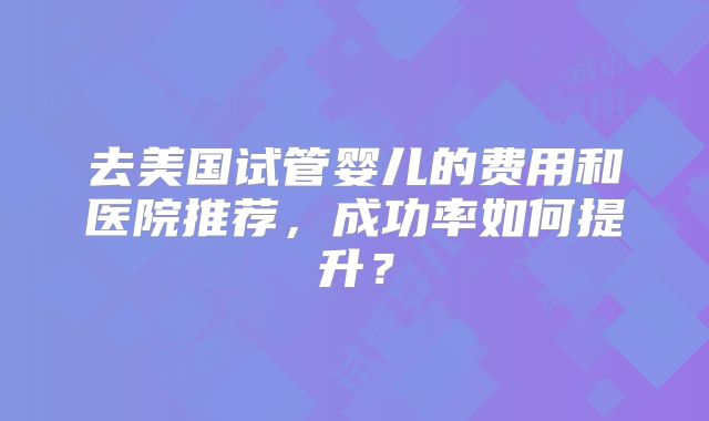 去美国试管婴儿的费用和医院推荐，成功率如何提升？