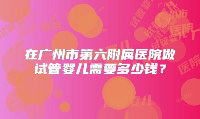 在广州市第六附属医院做试管婴儿需要多少钱？
