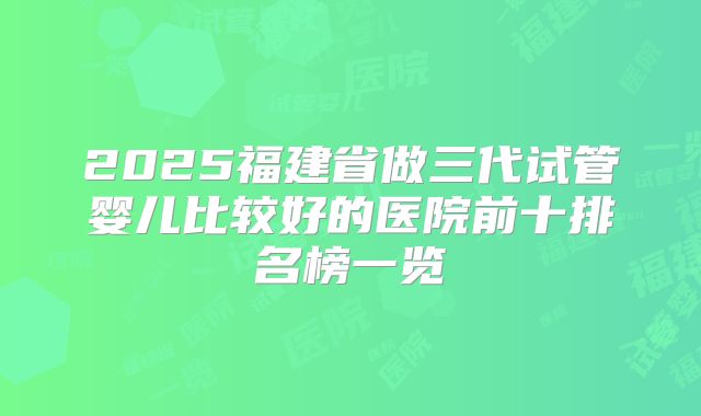 2025福建省做三代试管婴儿比较好的医院前十排名榜一览