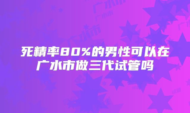 死精率80%的男性可以在广水市做三代试管吗