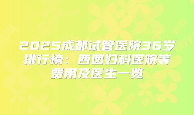 2025成都试管医院36岁排行榜：西囡妇科医院等费用及医生一览