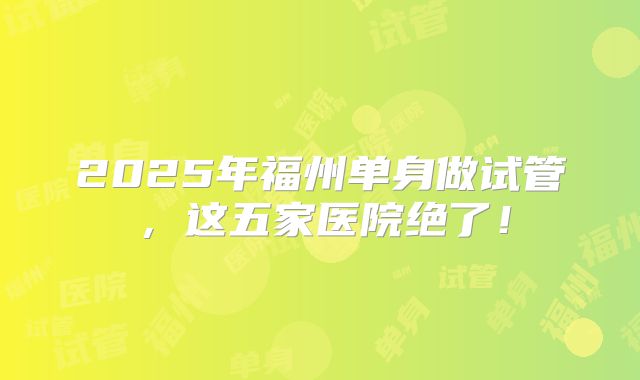 2025年福州单身做试管，这五家医院绝了！
