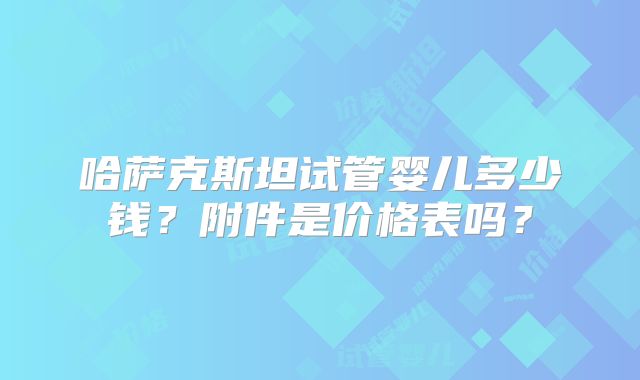 哈萨克斯坦试管婴儿多少钱？附件是价格表吗？