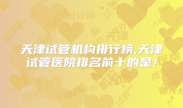 天津试管机构排行榜,天津试管医院排名前十的是！