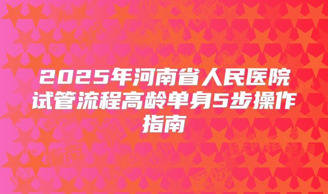 2025年河南省人民医院试管流程高龄单身5步操作指南