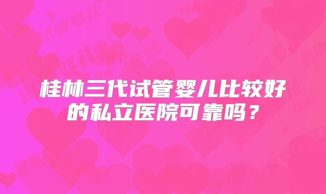 桂林三代试管婴儿比较好的私立医院可靠吗？