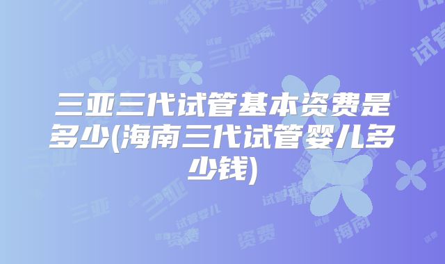 三亚三代试管基本资费是多少(海南三代试管婴儿多少钱)