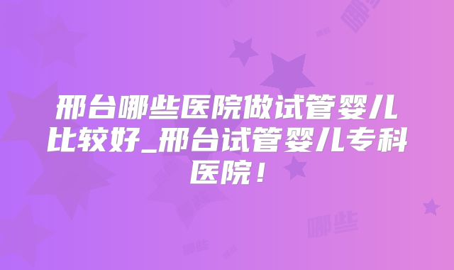 邢台哪些医院做试管婴儿比较好_邢台试管婴儿专科医院！