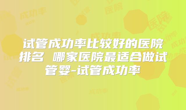 试管成功率比较好的医院排名 哪家医院最适合做试管婴-试管成功率