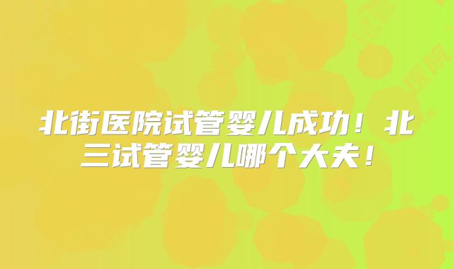 北街医院试管婴儿成功！北三试管婴儿哪个大夫！
