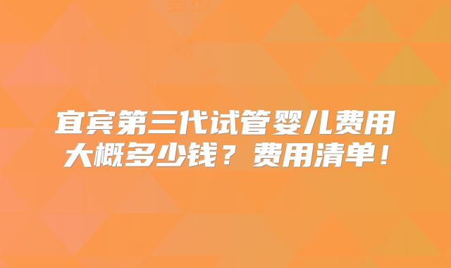 宜宾第三代试管婴儿费用大概多少钱？费用清单！