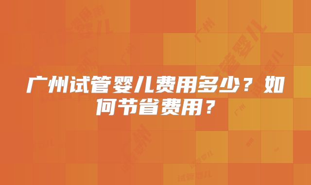 广州试管婴儿费用多少？如何节省费用？