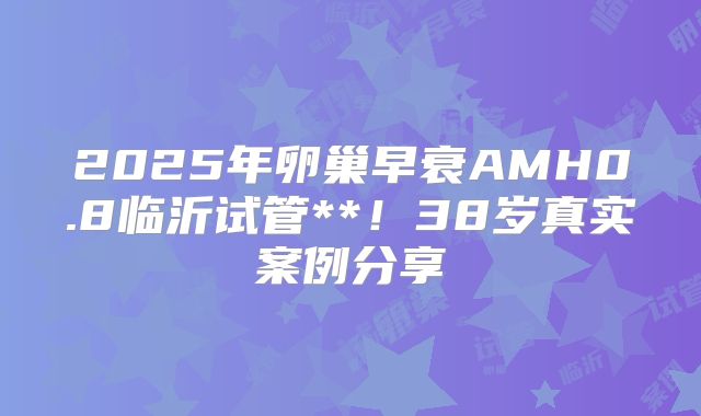 2025年卵巢早衰AMH0.8临沂试管**！38岁真实案例分享