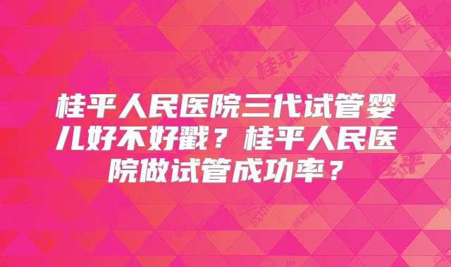 桂平人民医院三代试管婴儿好不好戳？桂平人民医院做试管成功率？
