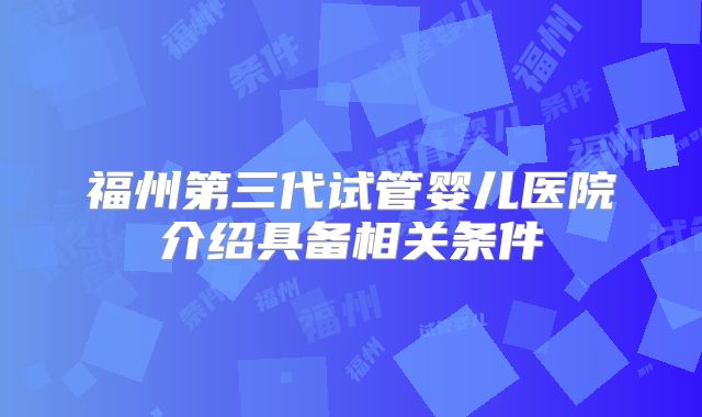 福州第三代试管婴儿医院介绍具备相关条件
