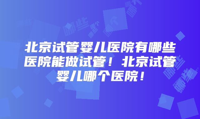 北京试管婴儿医院有哪些医院能做试管！北京试管婴儿哪个医院！