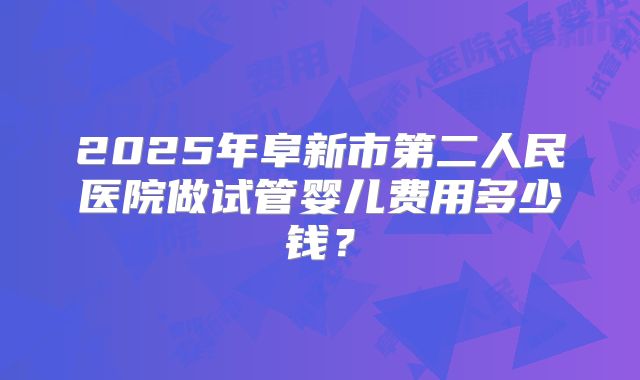 2025年阜新市第二人民医院做试管婴儿费用多少钱？