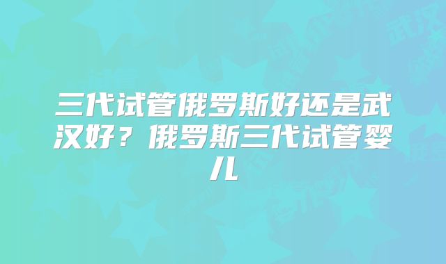 三代试管俄罗斯好还是武汉好？俄罗斯三代试管婴儿