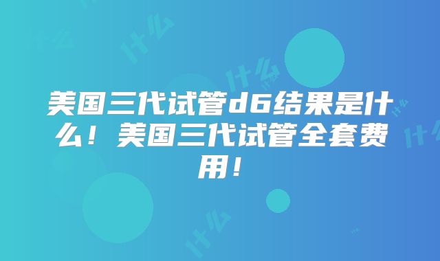 美国三代试管d6结果是什么！美国三代试管全套费用！