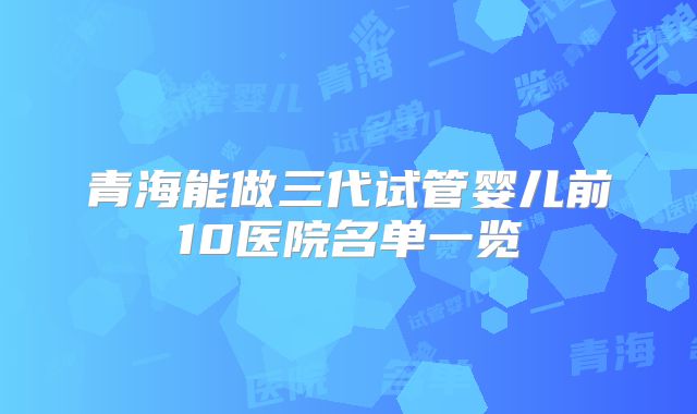 青海能做三代试管婴儿前10医院名单一览