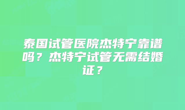 泰国试管医院杰特宁靠谱吗？杰特宁试管无需结婚证？