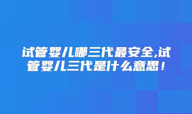 试管婴儿哪三代最安全,试管婴儿三代是什么意思!