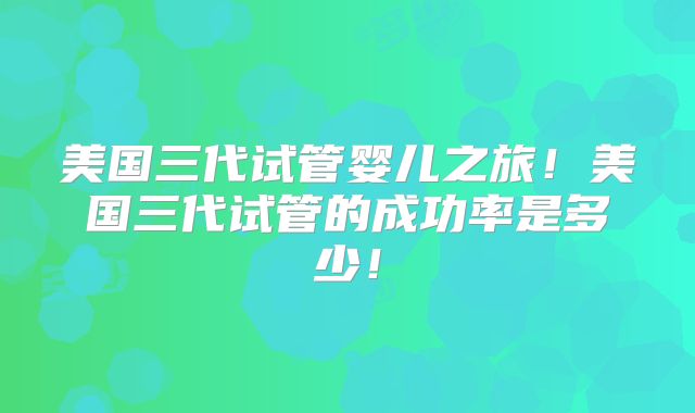 美国三代试管婴儿之旅！美国三代试管的成功率是多少！