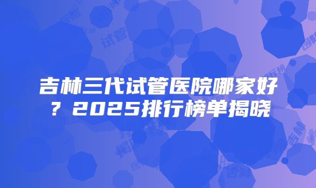 吉林三代试管医院哪家好？2025排行榜单揭晓