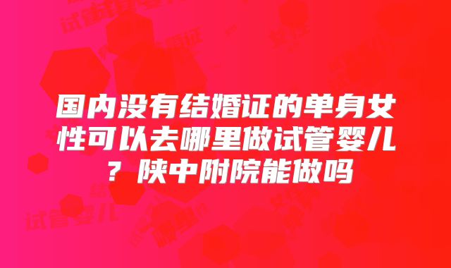 国内没有结婚证的单身女性可以去哪里做试管婴儿？陕中附院能做吗