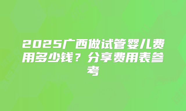 2025广西做试管婴儿费用多少钱？分享费用表参考