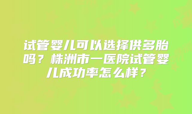 试管婴儿可以选择供多胎吗?株洲市一医院试管婴儿成功率怎么样?