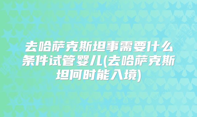 去哈萨克斯坦事需要什么条件试管婴儿(去哈萨克斯坦何时能入境)