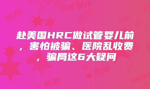 赴美国HRC做试管婴儿前，害怕被骗、医院乱收费，骗局这6大疑问