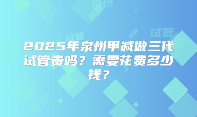 2025年泉州甲减做三代试管贵吗？需要花费多少钱？