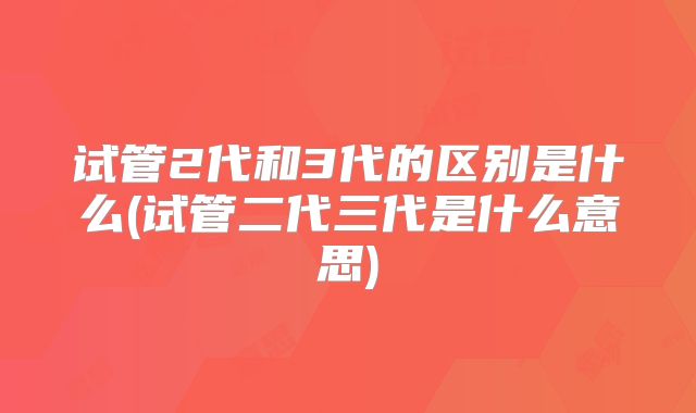 试管2代和3代的区别是什么(试管二代三代是什么意思)