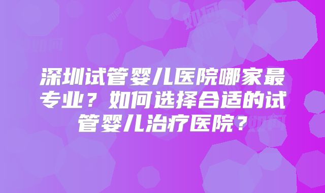 深圳试管婴儿医院哪家最专业？如何选择合适的试管婴儿治疗医院？