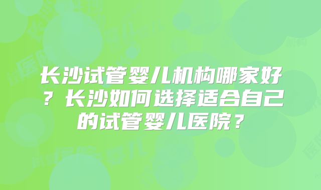 长沙试管婴儿机构哪家好？长沙如何选择适合自己的试管婴儿医院？