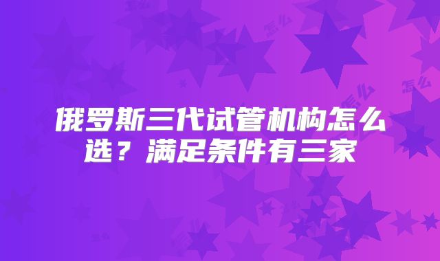 俄罗斯三代试管机构怎么选？满足条件有三家