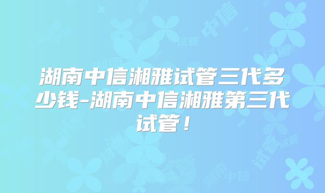湖南中信湘雅试管三代多少钱-湖南中信湘雅第三代试管！